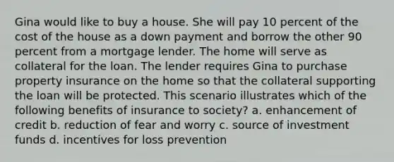 Gina would like to buy a house. She will pay 10 percent of the cost of the house as a down payment and borrow the other 90 percent from a mortgage lender. The home will serve as collateral for the loan. The lender requires Gina to purchase property insurance on the home so that the collateral supporting the loan will be protected. This scenario illustrates which of the following benefits of insurance to society? a. enhancement of credit b. reduction of fear and worry c. source of investment funds d. incentives for loss prevention