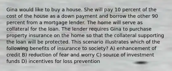 Gina would like to buy a house. She will pay 10 percent of the cost of the house as a down payment and borrow the other 90 percent from a mortgage lender. The home will serve as collateral for the loan. The lender requires Gina to purchase property insurance on the home so that the collateral supporting the loan will be protected. This scenario illustrates which of the following benefits of insurance to society? A) enhancement of credit B) reduction of fear and worry C) source of investment funds D) incentives for loss prevention