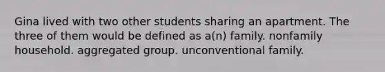 Gina lived with two other students sharing an apartment. The three of them would be defined as a(n) family. nonfamily household. aggregated group. unconventional family.