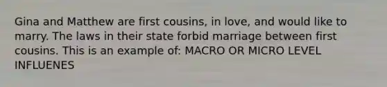 Gina and Matthew are first cousins, in love, and would like to marry. The laws in their state forbid marriage between first cousins. This is an example of: MACRO OR MICRO LEVEL INFLUENES