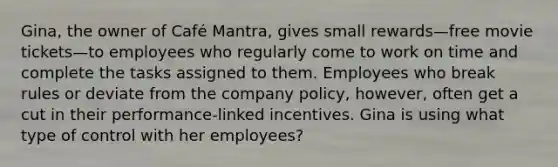 Gina, the owner of Café Mantra, gives small rewards—free movie tickets—to employees who regularly come to work on time and complete the tasks assigned to them. Employees who break rules or deviate from the company policy, however, often get a cut in their performance-linked incentives. Gina is using what type of control with her employees?