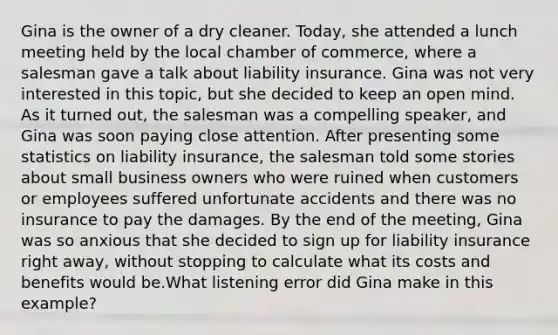 Gina is the owner of a dry cleaner. Today, she attended a lunch meeting held by the local chamber of commerce, where a salesman gave a talk about liability insurance. Gina was not very interested in this topic, but she decided to keep an open mind. As it turned out, the salesman was a compelling speaker, and Gina was soon paying close attention. After presenting some statistics on liability insurance, the salesman told some stories about small business owners who were ruined when customers or employees suffered unfortunate accidents and there was no insurance to pay the damages. By the end of the meeting, Gina was so anxious that she decided to sign up for liability insurance right away, without stopping to calculate what its costs and benefits would be.What listening error did Gina make in this example?