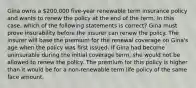 Gina owns a 200,000 five-year renewable term insurance policy and wants to renew the policy at the end of the term. In this case, which of the following statements is correct? Gina must prove insurability before the insurer can renew the policy. The insurer will base the premium for the renewal coverage on Gina's age when the policy was first issued. If Gina had become uninsurable during the initial coverage term, she would not be allowed to renew the policy. The premium for this policy is higher than it would be for a non-renewable term life policy of the same face amount.