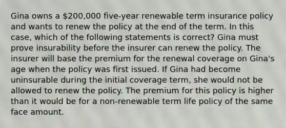 Gina owns a 200,000 five-year renewable term insurance policy and wants to renew the policy at the end of the term. In this case, which of the following statements is correct? Gina must prove insurability before the insurer can renew the policy. The insurer will base the premium for the renewal coverage on Gina's age when the policy was first issued. If Gina had become uninsurable during the initial coverage term, she would not be allowed to renew the policy. The premium for this policy is higher than it would be for a non-renewable term life policy of the same face amount.