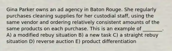 Gina Parker owns an ad agency in Baton Rouge. She regularly purchases cleaning supplies for her custodial staff, using the same vendor and ordering relatively consistent amounts of the same products on each purchase. This is an example of ________. A) a modified rebuy situation B) a new task C) a straight rebuy situation D) reverse auction E) product differentiation