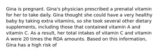 Gina is pregnant. Gina's physician prescribed a prenatal vitamin for her to take daily. Gina thought she could have a very healthy baby by taking extra vitamins, so she took several other dietary supplements, including those that contained vitamin A and vitamin C. As a result, her total intakes of vitamin C and vitamin A were 20 times the RDA amounts. Based on this information, Gina has a high risk of