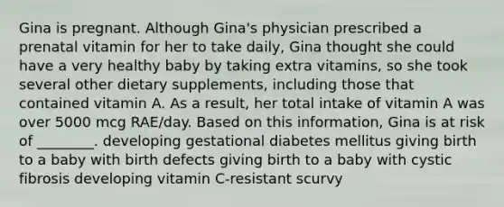 Gina is pregnant. Although Gina's physician prescribed a prenatal vitamin for her to take daily, Gina thought she could have a very healthy baby by taking extra vitamins, so she took several other dietary supplements, including those that contained vitamin A. As a result, her total intake of vitamin A was over 5000 mcg RAE/day. Based on this information, Gina is at risk of ________. developing gestational diabetes mellitus giving birth to a baby with birth defects giving birth to a baby with cystic fibrosis developing vitamin C-resistant scurvy