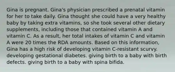 Gina is pregnant. Gina's physician prescribed a prenatal vitamin for her to take daily. Gina thought she could have a very healthy baby by taking extra vitamins, so she took several other dietary supplements, including those that contained vitamin A and vitamin C. As a result, her total intakes of vitamin C and vitamin A were 20 times the RDA amounts. Based on this information, Gina has a high risk of developing vitamin C-resistant scurvy. developing gestational diabetes. giving birth to a baby with birth defects. giving birth to a baby with spina bifida.