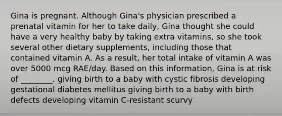 Gina is pregnant. Although Gina's physician prescribed a prenatal vitamin for her to take daily, Gina thought she could have a very healthy baby by taking extra vitamins, so she took several other dietary supplements, including those that contained vitamin A. As a result, her total intake of vitamin A was over 5000 mcg RAE/day. Based on this information, Gina is at risk of ________. giving birth to a baby with cystic fibrosis developing gestational diabetes mellitus giving birth to a baby with birth defects developing vitamin C-resistant scurvy