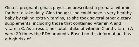 Gina is pregnant. gina's physician prescribed a prenatal vitamin for her to take daily. Gina thought she could have a very healthy baby by taking extra vitamins, so she took several other dietary supplements, including those that contained vitamin A and vitamin C. As a result, her total intake of vitamin C and vitamin A were 20 times the RDA amounts. Based on this information, has a high risk of