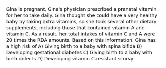 Gina is pregnant. Gina's physician prescribed a prenatal vitamin for her to take daily. Gina thought she could have a very healthy baby by taking extra vitamins, so she took several other dietary supplements, including those that contained vitamin A and vitamin C. As a result, her total intakes of vitamin C and A were 20 times the RDA amounts. Based on this information, Gina has a high risk of A) Giving birth to a baby with spina bifida B) Developing gestational diabetes C) Giving birth to a baby with birth defects D) Developing vitamin C-resistant scurvy