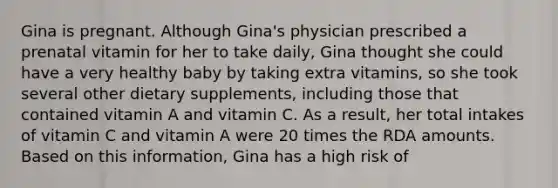 Gina is pregnant. Although Gina's physician prescribed a prenatal vitamin for her to take daily, Gina thought she could have a very healthy baby by taking extra vitamins, so she took several other dietary supplements, including those that contained vitamin A and vitamin C. As a result, her total intakes of vitamin C and vitamin A were 20 times the RDA amounts. Based on this information, Gina has a high risk of