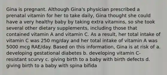 Gina is pregnant. Although Gina's physician prescribed a prenatal vitamin for her to take daily, Gina thought she could have a very healthy baby by taking extra vitamins, so she took several other dietary supplements, including those that contained vitamin A and vitamin C. As a result, her total intake of vitamin C was 250 mg/day and her total intake of vitamin A was 5000 mcg RAE/day. Based on this information, Gina is at risk of a. developing gestational diabetes b. developing vitamin C-resistant scurvy c. giving birth to a baby with birth defects d. giving birth to a baby with spina bifida