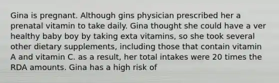 Gina is pregnant. Although gins physician prescribed her a prenatal vitamin to take daily. Gina thought she could have a ver healthy baby boy by taking exta vitamins, so she took several other dietary supplements, including those that contain vitamin A and vitamin C. as a result, her total intakes were 20 times the RDA amounts. Gina has a high risk of