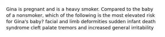 Gina is pregnant and is a heavy smoker. Compared to the baby of a nonsmoker, which of the following is the most elevated risk for Gina's baby? facial and limb deformities sudden infant death syndrome cleft palate tremors and increased general irritability