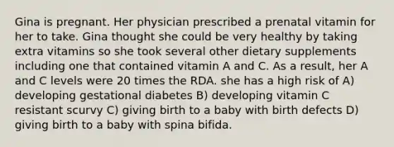 Gina is pregnant. Her physician prescribed a prenatal vitamin for her to take. Gina thought she could be very healthy by taking extra vitamins so she took several other dietary supplements including one that contained vitamin A and C. As a result, her A and C levels were 20 times the RDA. she has a high risk of A) developing gestational diabetes B) developing vitamin C resistant scurvy C) giving birth to a baby with birth defects D) giving birth to a baby with spina bifida.