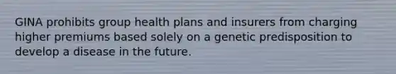 GINA prohibits group health plans and insurers from charging higher premiums based solely on a genetic predisposition to develop a disease in the future.