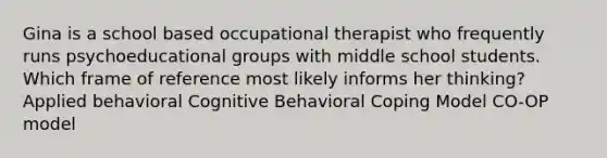 Gina is a school based occupational therapist who frequently runs psychoeducational groups with middle school students. Which frame of reference most likely informs her thinking? Applied behavioral Cognitive Behavioral Coping Model CO-OP model