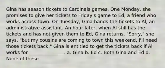 Gina has season tickets to Cardinals games. One Monday, she promises to give her tickets to Friday's game to Ed, a friend who works across town. On Tuesday, Gina hands the tickets to Al, an administrative assistant. An hour later, when Al still has the tickets and has not given them to Ed, Gina returns. "Sorry," she says, "but my cousins are coming to town this weekend. I'll need those tickets back." Gina is entitled to get the tickets back if Al works for _______________. a. Gina b. Ed c. Both Gina and Ed d. None of these