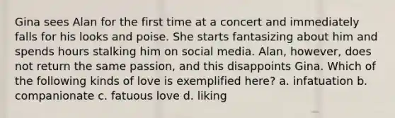 Gina sees Alan for the first time at a concert and immediately falls for his looks and poise. She starts fantasizing about him and spends hours stalking him on social media. Alan, however, does not return the same passion, and this disappoints Gina. Which of the following kinds of love is exemplified here? a. infatuation b. companionate c. fatuous love d. liking