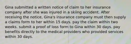 Gina submitted a written notice of claim to her insurance company after she was injured in a skiing accident. After receiving the notice, Gina's insurance company must then supply a claims form to her within 15 days. pay the claim within two weeks. submit a proof of loss form to Gina within 30 days. pay benefits directly to the medical providers who provided services within 30 days.