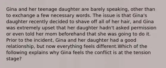 Gina and her teenage daughter are barely speaking, other than to exchange a few necessary words. The issue is that Gina's daughter recently decided to shave off all of her hair, and Gina was extremely upset that her daughter hadn't asked permission or even told her mom beforehand that she was going to do it. Prior to the incident, Gina and her daughter had a good relationship, but now everything feels different.Which of the following explains why Gina feels the conflict is at the tension stage?