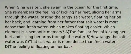 When Gina was ten, she swam in the ocean for the first time. She remembers the feeling of kicking her feet, slicing her arms through the water, tasting the tangy salt water, floating her on her back, and learning from her father that salt water is more dense than fresh water, which makes floating easier. Which element is a semantic memory? A)The familiar feel of kicking her feet and slicing her arms through the water B)How tangy the salt water was C)That salt water is more dense than fresh water D)The feeling of floating on her back