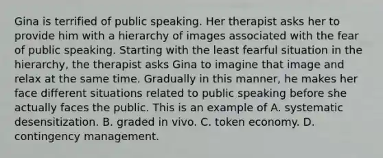 Gina is terrified of public speaking. Her therapist asks her to provide him with a hierarchy of images associated with the fear of public speaking. Starting with the least fearful situation in the hierarchy, the therapist asks Gina to imagine that image and relax at the same time. Gradually in this manner, he makes her face different situations related to public speaking before she actually faces the public. This is an example of A. systematic desensitization. B. graded in vivo. C. token economy. D. contingency management.