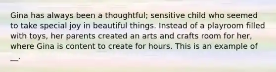 Gina has always been a thoughtful; sensitive child who seemed to take special joy in beautiful things. Instead of a playroom filled with toys, her parents created an arts and crafts room for her, where Gina is content to create for hours. This is an example of __.