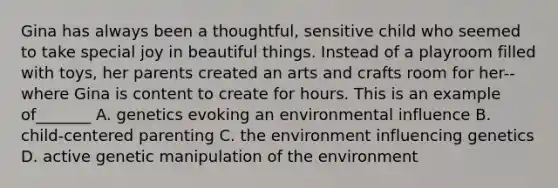 Gina has always been a thoughtful, sensitive child who seemed to take special joy in beautiful things. Instead of a playroom filled with toys, her parents created an arts and crafts room for her--where Gina is content to create for hours. This is an example of_______ A. genetics evoking an environmental influence B. child-centered parenting C. the environment influencing genetics D. active genetic manipulation of the environment