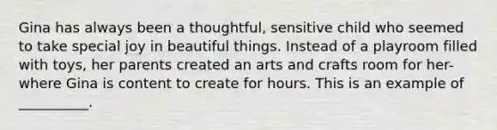 Gina has always been a thoughtful, sensitive child who seemed to take special joy in beautiful things. Instead of a playroom filled with toys, her parents created an arts and crafts room for her-where Gina is content to create for hours. This is an example of __________.