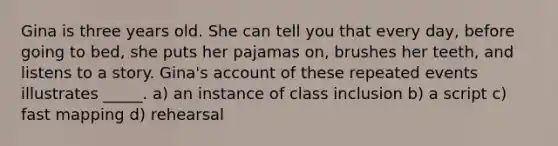 Gina is three years old. She can tell you that every day, before going to bed, she puts her pajamas on, brushes her teeth, and listens to a story. Gina's account of these repeated events illustrates _____. a) an instance of class inclusion b) a script c) fast mapping d) rehearsal