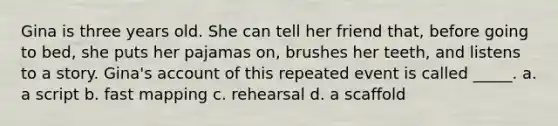 Gina is three years old. She can tell her friend that, before going to bed, she puts her pajamas on, brushes her teeth, and listens to a story. Gina's account of this repeated event is called _____. a. a script b. fast mapping c. rehearsal d. a scaffold