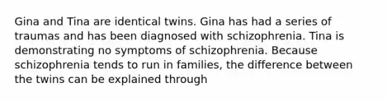 Gina and Tina are identical twins. Gina has had a series of traumas and has been diagnosed with schizophrenia. Tina is demonstrating no symptoms of schizophrenia. Because schizophrenia tends to run in families, the difference between the twins can be explained through