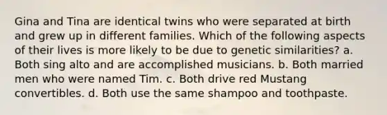 Gina and Tina are identical twins who were separated at birth and grew up in different families. Which of the following aspects of their lives is more likely to be due to genetic similarities? a. Both sing alto and are accomplished musicians. b. Both married men who were named Tim. c. Both drive red Mustang convertibles. d. Both use the same shampoo and toothpaste.