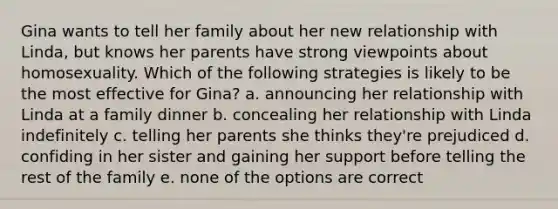 Gina wants to tell her family about her new relationship with Linda, but knows her parents have strong viewpoints about homosexuality. Which of the following strategies is likely to be the most effective for Gina? a. announcing her relationship with Linda at a family dinner b. concealing her relationship with Linda indefinitely c. telling her parents she thinks they're prejudiced d. confiding in her sister and gaining her support before telling the rest of the family e. none of the options are correct