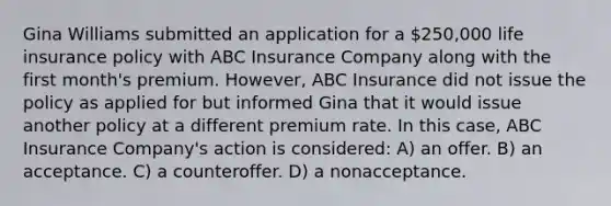 Gina Williams submitted an application for a 250,000 life insurance policy with ABC Insurance Company along with the first month's premium. However, ABC Insurance did not issue the policy as applied for but informed Gina that it would issue another policy at a different premium rate. In this case, ABC Insurance Company's action is considered: A) an offer. B) an acceptance. C) a counteroffer. D) a nonacceptance.