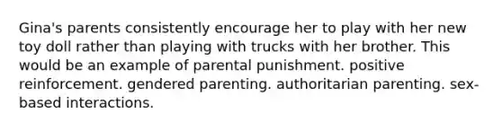 Gina's parents consistently encourage her to play with her new toy doll rather than playing with trucks with her brother. This would be an example of parental punishment. positive reinforcement. gendered parenting. authoritarian parenting. sex-based interactions.