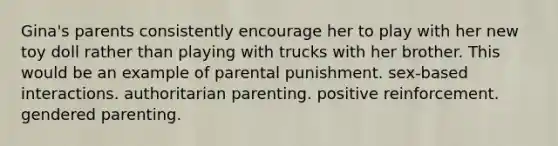 Gina's parents consistently encourage her to play with her new toy doll rather than playing with trucks with her brother. This would be an example of parental punishment. sex-based interactions. authoritarian parenting. positive reinforcement. gendered parenting.