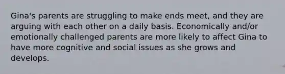 Gina's parents are struggling to make ends meet, and they are arguing with each other on a daily basis. Economically and/or emotionally challenged parents are more likely to affect Gina to have more cognitive and social issues as she grows and develops.