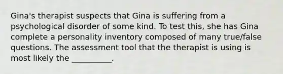 Gina's therapist suspects that Gina is suffering from a psychological disorder of some kind. To test this, she has Gina complete a personality inventory composed of many true/false questions. The assessment tool that the therapist is using is most likely the __________.