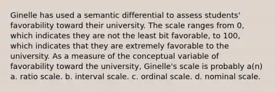 Ginelle has used a semantic differential to assess students' favorability toward their university. The scale ranges from 0, which indicates they are not the least bit favorable, to 100, which indicates that they are extremely favorable to the university. As a measure of the conceptual variable of favorability toward the university, Ginelle's scale is probably a(n) a. ratio scale. b. interval scale. c. ordinal scale. d. nominal scale.