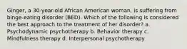 Ginger, a 30-year-old African American woman, is suffering from binge-eating disorder (BED). Which of the following is considered the best approach to the treatment of her disorder? a. Psychodynamic psychotherapy b. Behavior therapy c. Mindfulness therapy d. Interpersonal psychotherapy