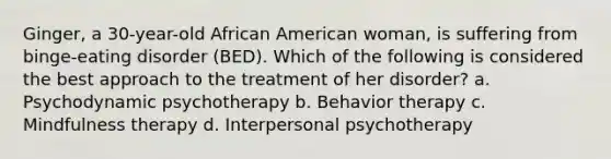 Ginger, a 30-year-old African American woman, is suffering from binge-eating disorder (BED). Which of the following is considered the best approach to the treatment of her disorder? a. Psychodynamic psychotherapy b. Behavior therapy c. Mindfulness therapy d. Interpersonal psychotherapy