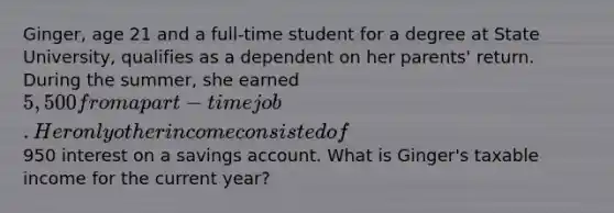 Ginger, age 21 and a full-time student for a degree at State University, qualifies as a dependent on her parents' return. During the summer, she earned 5,500 from a part-time job. Her only other income consisted of950 interest on a savings account. What is Ginger's taxable income for the current year?