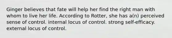 Ginger believes that fate will help her find the right man with whom to live her life. According to Rotter, she has a(n) perceived sense of control. internal locus of control. strong self-efficacy. external locus of control.