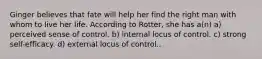 Ginger believes that fate will help her find the right man with whom to live her life. According to Rotter, she has a(n) a) perceived sense of control. b) internal locus of control. c) strong self-efficacy. d) external locus of control..