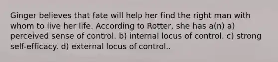 Ginger believes that fate will help her find the right man with whom to live her life. According to Rotter, she has a(n) a) perceived sense of control. b) internal locus of control. c) strong self-efficacy. d) external locus of control..