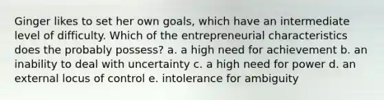 Ginger likes to set her own goals, which have an intermediate level of difficulty. Which of the entrepreneurial characteristics does the probably possess? a. a high need for achievement b. an inability to deal with uncertainty c. a high need for power d. an external locus of control e. intolerance for ambiguity