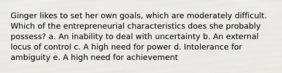 Ginger likes to set her own goals, which are moderately difficult. Which of the entrepreneurial characteristics does she probably possess? a. An inability to deal with uncertainty b. An external locus of control c. A high need for power d. Intolerance for ambiguity e. A high need for achievement